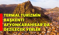 Termal Turizmin Başkenti Afyonkarahisar’da gezilecek yerler