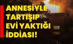 Annesiyle tartışıp evi yaktığı iddiası!