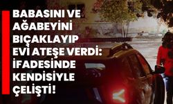 Babasını ve ağabeyini bıçaklayıp evi ateşe verdi: İfadesinde kendisiyle çelişti!