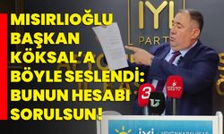 Mısırlıoğlu Başkan Köksal’a böyle seslendi: Bunun hesabı sorulsun!