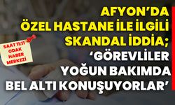 Afyon’da özel hastane ile ilgili skandal iddia; ‘Görevliler Yoğun Bakımda Bel Altı Konuşuyorlar’