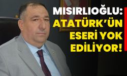 Mısırlıoğlu: Atatürk’ün eseri yok ediliyor!