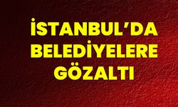 İstanbul’da Belediyelere Gözaltı