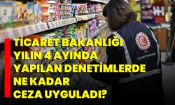 Ticaret Bakanlığı Yılın 4 Ayında Yapılan Denetimlerde Ne Kadar Ceza Uyguladı?
