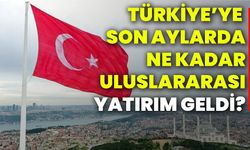 Türkiye’ye son aylarda ne kadar uluslararası yatırım geldi?