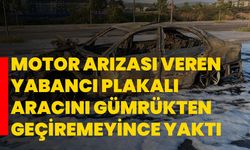 Motor arızası veren yabancı plakalı aracını gümrükten geçiremeyince yaktı