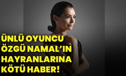 Ünlü oyuncu Özgü Namal’ın hayranlarına kötü haber!