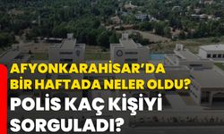 Afyonkarahisar’da bir haftada neler oldu? Polis kaç kişiyi sorguladı?