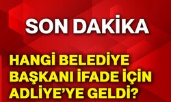 Hangi belediye başkanı ifade için adliye’ye geldi?