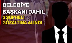 Belediye Başkanı dahil 5 şüpheli gözaltına alındı