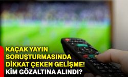 Kaçak yayın soruşturmasında dikkat çeken gelişme! Kim gözaltına alındı?