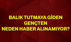Balık tutmaya giden gençten neden haber alınamıyor?