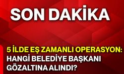 5 ilde eş zamanlı operasyon: Hangi belediye başkanı gözaltına alındı?