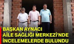 Başkan Aynacı Aile Sağlığı Merkezi’nde incelemelerde bulundu