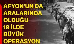 Afyonkarahisar’ın da aralarında olduğu 19 ilde büyük operasyon