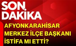 Afyonkarahisar Merkez İlçe Başkanı istifa mı etti?