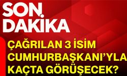 Çağrılan 3 isim Cumhurbaşkanı’yla kaçta görüşecek?