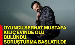 Oyuncu Serhat Mustafa Kılıç evinde ölü bulundu: Soruşturma başlatıldı