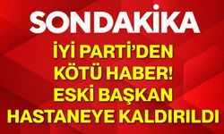 İYİ Parti’den kötü haber! Eski başkan hastaneye kaldırıldı