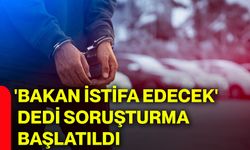 'Bakan istifa edecek' dedi soruşturma başlatıldı
