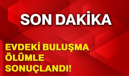 Evdeki buluşma ölümle sonuçlandı