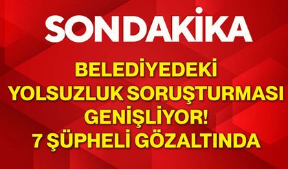 Belediyedeki yolsuzluk soruşturması genişliyor! 7 şüpheli gözaltında