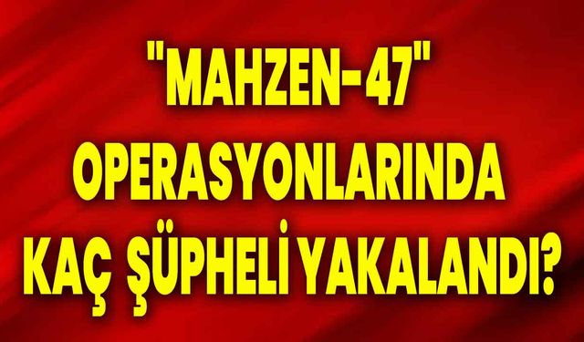 "Mahzen-47" operasyonlarında kaç  şüpheli yakalandı?