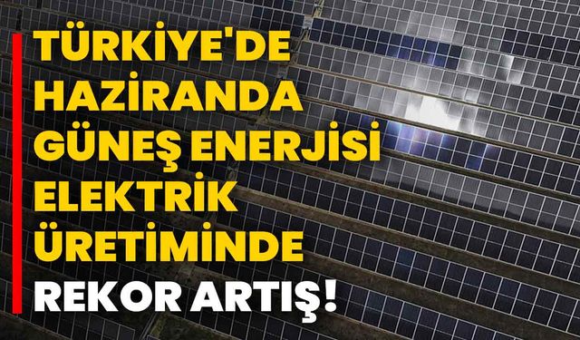 Türkiye'de Haziranda Güneş Enerjisi Elektrik Üretiminde Rekor Artış!