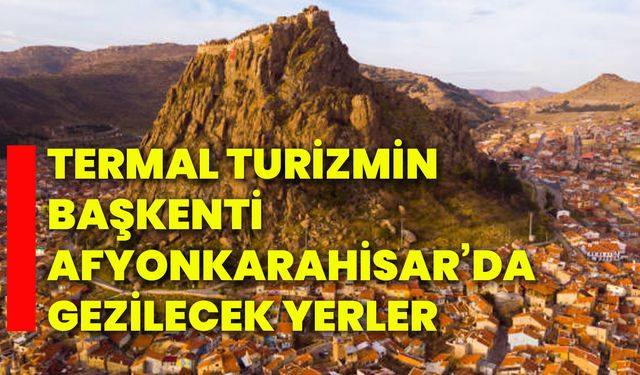 Termal Turizmin Başkenti Afyonkarahisar’da gezilecek yerler