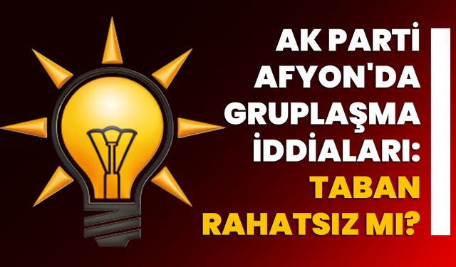 AK Parti Afyonkarahisar'da Gruplaşma İddiaları: Taban Rahatsız mı?