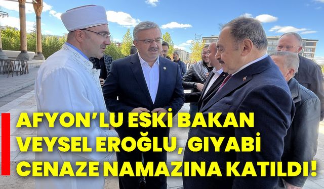 Afyon’lu eski Bakan Veysel Eroğlu, gıyabi cenaze namazına katıldı!