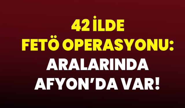 42 ilde FETÖ operasyonu: Aralarında Afyon’da Var!