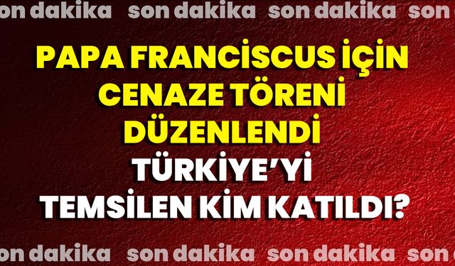Papa Franciscus İçin Cenaze Töreni Düzenlendi, Türkiye’yi Temsilen Kim Katıldı?