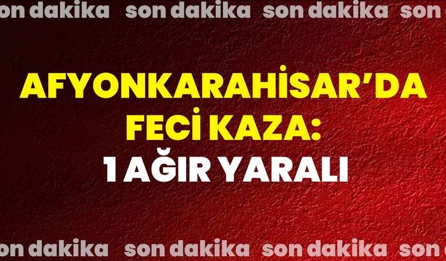 Afyonkarahisar’da Feci Kaza: 1 Ağır Yaralı!