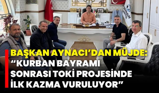 Başkan Aynacı’dan Müjde: "Kurban Bayramı Sonrası TOKİ Projesinde İlk Kazma Vuruluyor!"