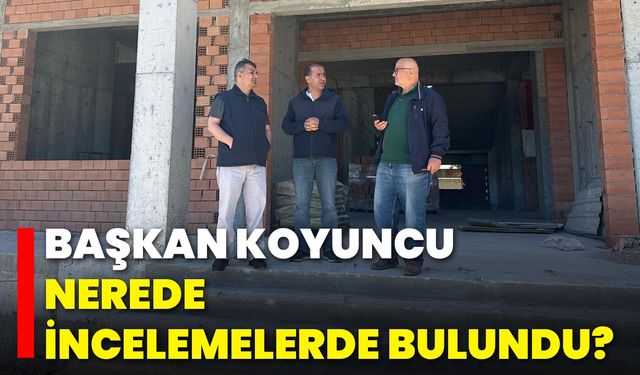 Başkan Koyuncu, Nerede İncelemelerde Bulundu?