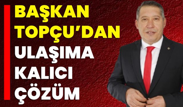Başkan Topçu’dan Ulaşıma Kalıcı Çözüm