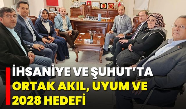 İhsaniye ve Şuhut’ta Ortak Akıl, Uyum ve 2028 Hedefi