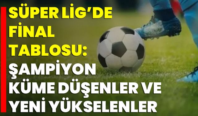 Süper Lig’de Final Tablosu: Şampiyon, Küme Düşenler Ve Yeni Yükselenler