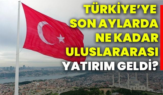 Türkiye’ye son aylarda ne kadar uluslararası yatırım geldi?