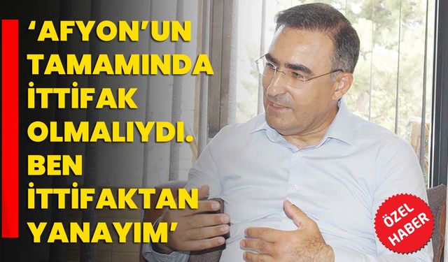 ‘Afyon’un tamamında ittifak olmalıydı. Ben ittifaktan yanayım’