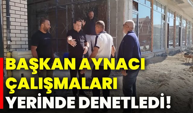 Başkan Aynacı, çalışmaları yerinde denetledi!