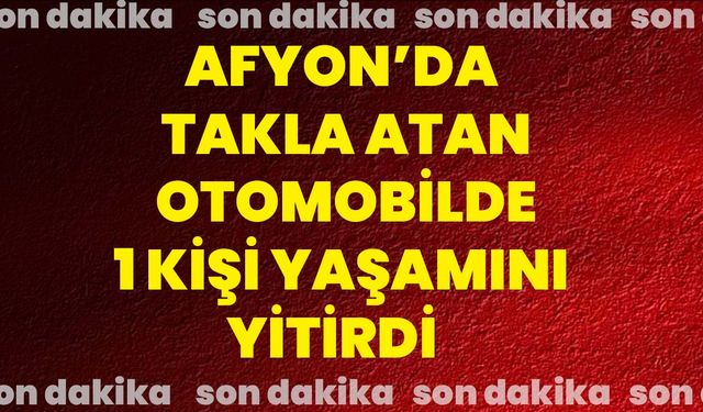 Afyon’da takla atan otomobilde 1 kişi yaşamını yitirdi