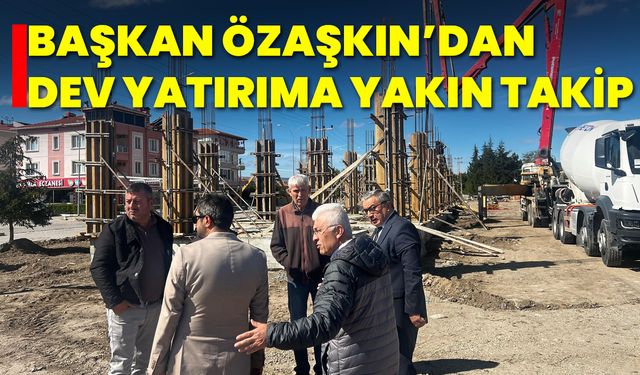 Başkan Özaşkın’dan Dev Yatırıma Yakın Takip