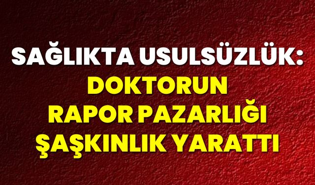 Sağlıkta Usulsüzlük: Doktorun Rapor Pazarlığı Şaşkınlık Yarattı