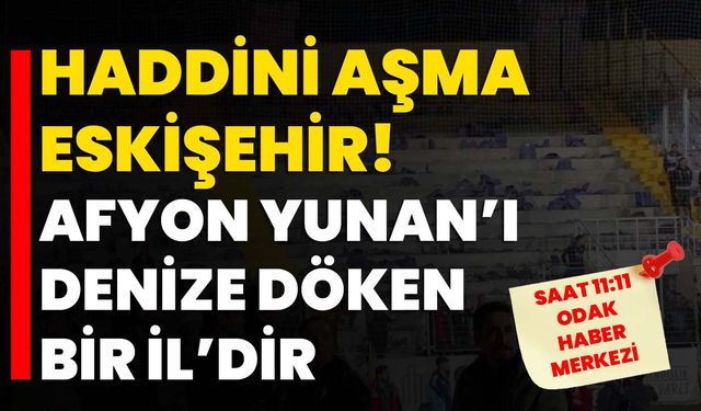 Haddini aşma Eskişehir!  Afyon Yunan’ı denize döken bir İl’dir