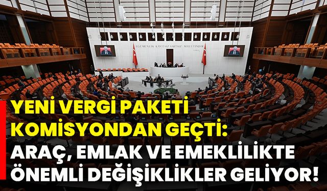 Yeni vergi paketi komisyondan geçti: Araç, emlak ve emeklilikte önemli değişiklikler geliyor!