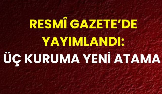 Resmî Gazete’de Yayımlandı: Üç Kuruma Yeni Atama