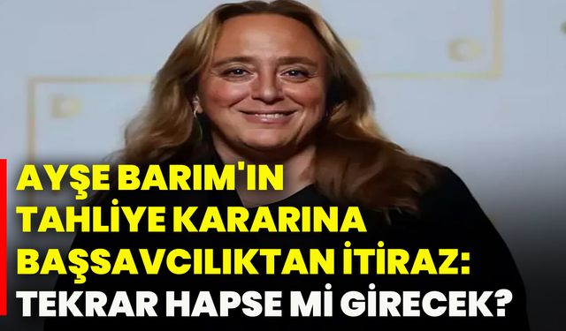 Ayşe Barım'ın tahliye kararına Başsavcılıktan itiraz: Tekrar hapse mi girecek?