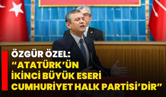 Özgür Özel: “Atatürk’ün İkinci Büyük Eseri Cumhuriyet Halk Partisi’dir”